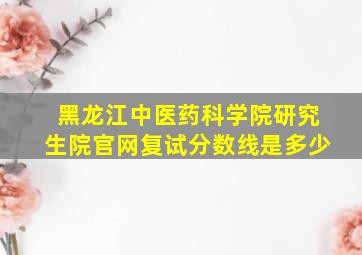 黑龙江中医药科学院研究生院官网复试分数线是多少