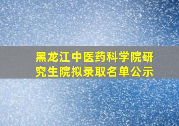 黑龙江中医药科学院研究生院拟录取名单公示