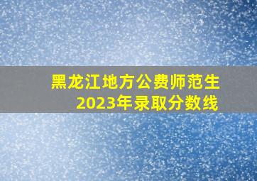 黑龙江地方公费师范生2023年录取分数线