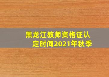 黑龙江教师资格证认定时间2021年秋季