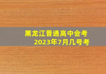 黑龙江普通高中会考2023年7月几号考