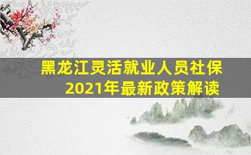 黑龙江灵活就业人员社保2021年最新政策解读