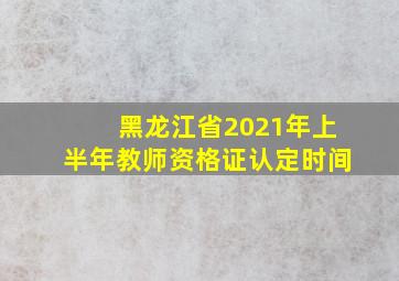 黑龙江省2021年上半年教师资格证认定时间