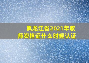 黑龙江省2021年教师资格证什么时候认证