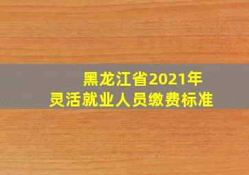 黑龙江省2021年灵活就业人员缴费标准