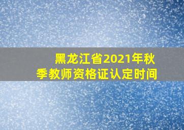 黑龙江省2021年秋季教师资格证认定时间