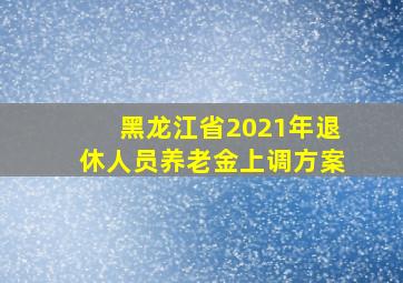 黑龙江省2021年退休人员养老金上调方案