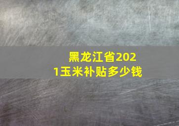 黑龙江省2021玉米补贴多少钱