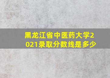 黑龙江省中医药大学2021录取分数线是多少