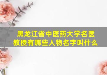 黑龙江省中医药大学名医教授有哪些人物名字叫什么