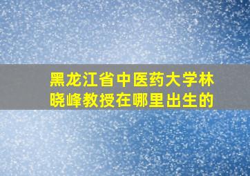 黑龙江省中医药大学林晓峰教授在哪里出生的