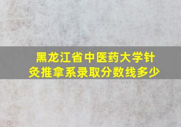 黑龙江省中医药大学针灸推拿系录取分数线多少