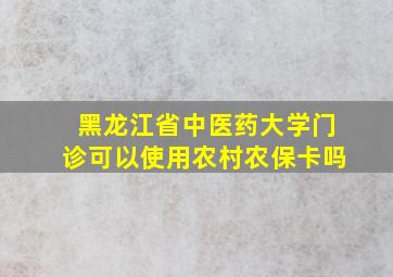 黑龙江省中医药大学门诊可以使用农村农保卡吗