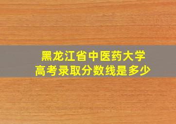 黑龙江省中医药大学高考录取分数线是多少