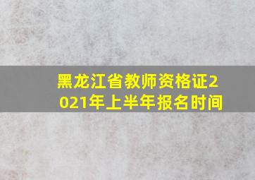 黑龙江省教师资格证2021年上半年报名时间