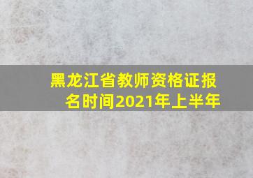 黑龙江省教师资格证报名时间2021年上半年