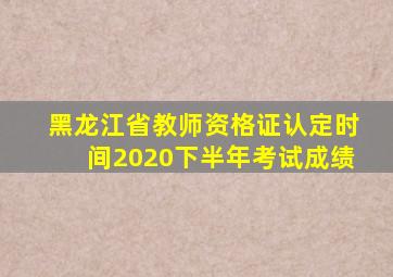 黑龙江省教师资格证认定时间2020下半年考试成绩