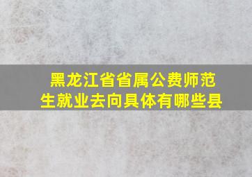 黑龙江省省属公费师范生就业去向具体有哪些县