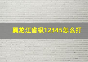 黑龙江省级12345怎么打