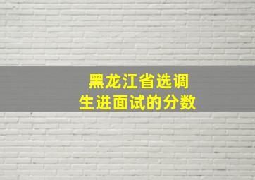 黑龙江省选调生进面试的分数