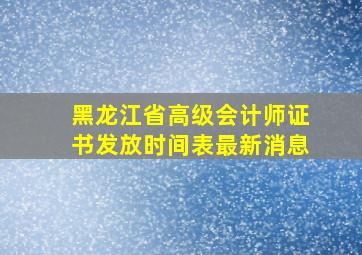 黑龙江省高级会计师证书发放时间表最新消息