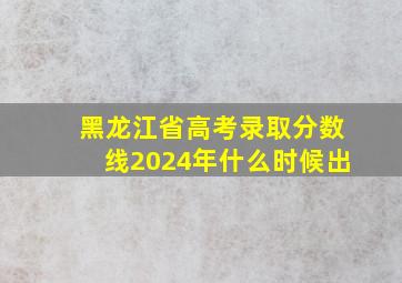 黑龙江省高考录取分数线2024年什么时候出