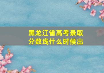 黑龙江省高考录取分数线什么时候出