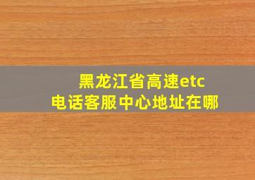 黑龙江省高速etc电话客服中心地址在哪