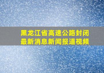 黑龙江省高速公路封闭最新消息新闻报道视频