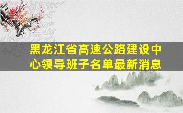 黑龙江省高速公路建设中心领导班子名单最新消息