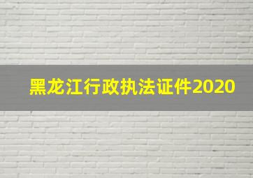 黑龙江行政执法证件2020