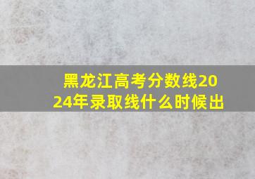 黑龙江高考分数线2024年录取线什么时候出