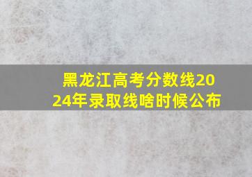 黑龙江高考分数线2024年录取线啥时候公布