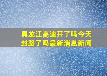 黑龙江高速开了吗今天封路了吗最新消息新闻