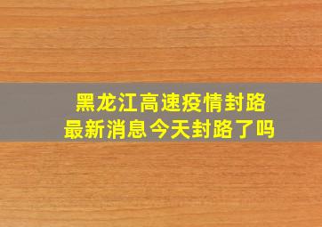 黑龙江高速疫情封路最新消息今天封路了吗