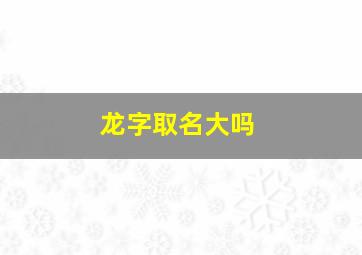 龙字取名大吗