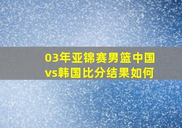 03年亚锦赛男篮中国vs韩国比分结果如何