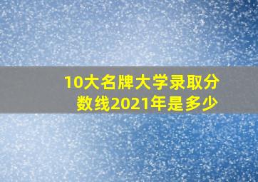 10大名牌大学录取分数线2021年是多少