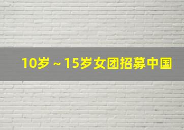 10岁～15岁女团招募中国