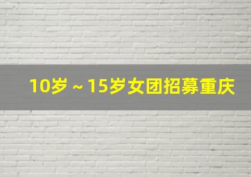 10岁～15岁女团招募重庆