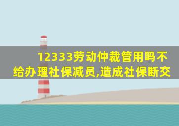 12333劳动仲裁管用吗不给办理社保减员,造成社保断交