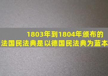 1803年到1804年颁布的法国民法典是以德国民法典为蓝本