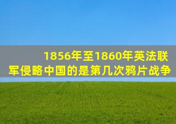 1856年至1860年英法联军侵略中国的是第几次鸦片战争