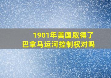 1901年美国取得了巴拿马运河控制权对吗