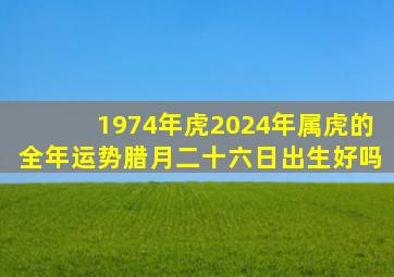 1974年虎2024年属虎的全年运势腊月二十六日出生好吗