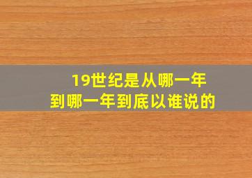 19世纪是从哪一年到哪一年到底以谁说的