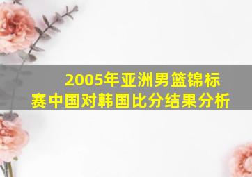 2005年亚洲男篮锦标赛中国对韩国比分结果分析