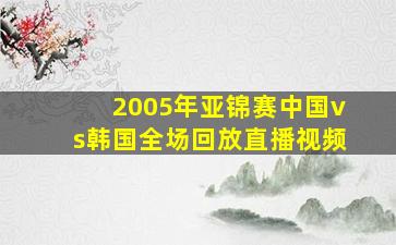 2005年亚锦赛中国vs韩国全场回放直播视频