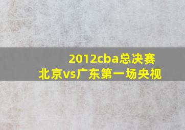 2012cba总决赛北京vs广东第一场央视