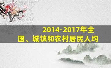 2014-2017年全国、城镇和农村居民人均